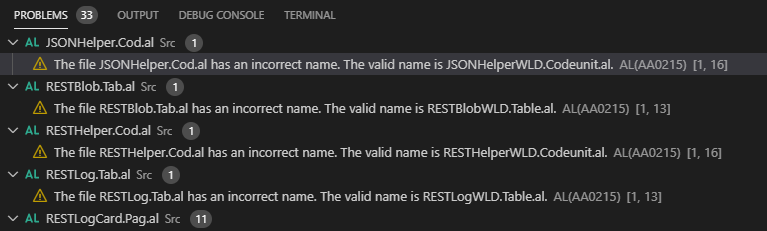 PROBLEMS @ 
OUTPUT DEBUG CONSOLE 
v AL JSONHe1percod.a1 src @ 
TERMINAL 
A The file JSONHelper.Cod.al has an incorrect name. The valid name is JSONHelperWLD.Codeunital. AL(AA0215) [1, 16] 
v AL RESTBlob.Taba1 src @ 
A The file RESTBlob.Tab.al has an incorrect name. The valid name is RESTBlobWLD.Tableal. AL(AA0215) [1, 131 
v AL RESTHe1percod.a1 src @ 
A The file RESTHelper.Cod.al has an incorrect name. The valid name is RESTHelperWLD.Codeunital. AL(AA0215) [1, 16] 
v AL RESTLog.Ta1xal src @ 
A The file RESTLog.Tab.al has an incorrect name. The valid name is RESTLogWLD.Tableal. AL(AA0215) [1, 13] 
v AL RESTLogcard.Paga1 src @ 