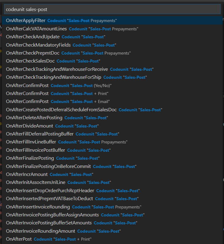 codeunit sales-post 
OnAfterApplyFilter 
Codeunit •Sales-Post Prepayments" 
OnAfterCalcVATAmountLines 
Codeunit •Sales-Post Prepayments" 
OnAfterCheckAndUpdate 
Codeunit "Sales-Post- 
OnAfterCheckMandatoryFields 
Codeunit "Sales-Post- 
OnAfterCheckPrepmtDoc 
Codeunit "Sales-Post Prepayments" 
OnAfterCheckSalesDoc 
Codeunit •Sales-Post- 
OnAfterCheckTrackingAndWarehouseForReceive 
Codeunit •Sales-Post- 
OnAfterCheckTrackingAndWarehouseForShip 
Codeunit "Sales-Post- 
OnAfterConfirmPost 
Codeunit •Sales-Post (Yes/No)" 
OnAfterConfirmPost 
Codeunit •Sales-Post + Print" 
OnAfterConfirmPost 
Codeunit •Sales-Post + Email" 
OnAfterCreatePostedDeferralScheduleFromSalesDoc 
Codeunit "Sales-Post- 
OnAfterDeleteAfterPosting 
Codeunit •Sales-Post- 
OnAfterDivideAmount 
Codeunit •Sales-Post- 
OnAfterFillDeferralPostingBuffer 
Codeunit •Sales-Post- 
OnAfterFilllnvLineBuffer 
Codeunit •Sales-Post Prepayments" 
OnAfterFilllnvoicePostBuffer 
Codeunit "Sales-Post- 
OnAfterFinalizePosting 
Codeunit "Sales-Post- 
OnAfterFinalizePostingOnBeforeCommit 
Codeunit "Sales-Post- 
OnAfterlncrAmount 
Codeunit •Sales-Post- 
OnAfterlnitAssocltemJnlLine 
Codeunit "Sales-Post- 
OnAfterlnsertDropOrderPurchRcptHeader 
Codeunit •Sales-Post- 
OnAfterlnsertedPrepmtVATBaseToDeduct 
Codeunit "Sales-Post- 
OnAfterlnsertlnvoiceRounding 
Codeunit •Sales-Post Prepayments" 
OnAfterlnvoicePostingBufferAssignAmounts 
Codeunit "Sales-Post- 
OnAfterlnvoicePostingBufferSetAmounts 
Codeunit •Sales-Post- 
OnAfterlnvoiceRoundingAmount 
Codeunit "Sales-Post- 
OnAfterPost 
Codeunit •Sales-Post + Print" 