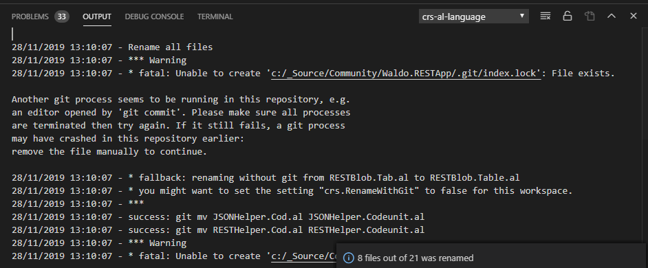PROBLEMS @ 
28/11/2819 13:1e. 
28/11/2819 13:1e. 
28/11/2819 13:1e. 
13:1e. 
13:1e. 
13:1e. 
13:1e. 
13:1e. 
13:1e. 
DEBUG CONSOLE 
TERMINAL 
crs-al-language 
Rename all files 
warning 
* fatal: Unable to create .git/index.lock• : 
File exists. 
Another git process seems to be running in this repository, e.g. 
an editor opened by •git commit' . Please make sure all processes 
are terminated then try again. If it still fails, a git process 
may have crashed in this repository earlier: 
remove the 
28/11/2819 
28/11/2819 
28/11/2819 
28/11/2819 
28/11/2819 
28/11/2819 
28/11/2819 
file manually to continue. 
* fallback: renaming without git from RESTB10b.Tab.a1 to RESTB10b. Table. al 
* you might want to set the setting "crs.RenameWithGit" to false for this workspace. 
success: git mv 
success: git mv 
warning 
* fatal: Unable 
JSONHe1per 
RESTHe1per 
to create 
. Cod . al JSOM4e1per. Codeunit.al 
. Cod.al RESTHe1per. Codeunit.al 
•c: /_Source/C 0 8 files out of 21 was renamed 