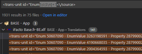 <trans-unit id= "Enum 
1931 results in 75 files - Open in editor 
BASE - App 
iFacto Base.fr-BE.xlf BASE - App 
<trans-unit 50607090 
<trans-unit id="Enum 50607090 
<trans-unit 50607090 
• Translations 141 
- Enumvalue 3263198591 
- Enumvalue 4190668035 
- Enumvalue 2004364593 
- Property 28 
- Propefty 28 
- Property 28 